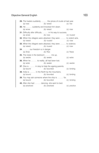 29. The traders suddenly ……… the prices of crude oil last year.
(a) rose (b) raised (c) rise
30. He ……… suddenly and knocked him down.
(a) arose (b) raised (c) rose
31. Difficulty after difficulty ……… in his way to success.
(a) arose (b) rose (c) roused
32. When the villagers were attacked, they were ……… to violent acts.
(a) raised (b) roused (c) rose
33. When the villagers were attacked, they were ……… to violence.
(a) raised (b) roused (c) rose
34. ………, our freedom is in danger.
(a) Arise (b) Rise (c) Raise
35. The noise in the bedroom ……… me up.
(a) awoke (b) awake (c) woke
36. When he ……… to reality, all had been lost.
(a) woke (b) awake (c) awoke
37. One is ……… in duty to help the ageing parents.
(a) bound (b) bounded (c) binding
38. India is ……… in the North by the mountains.
(a) bound (b) bounded (c) binding
39. You may ask someone where the ship is ……… for.
(a) bound (b) bounded (c) binding
40. After she had ……… dancing, she went to bed.
(a) practiced (b) practised (c) practice
103
Objective General English
 