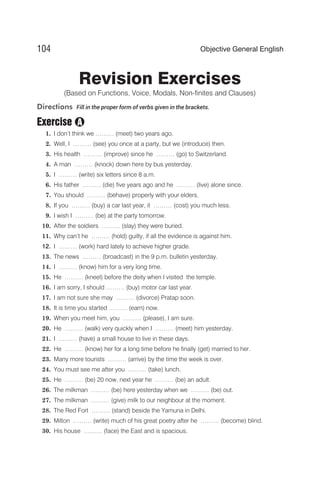 Revision Exercises
(Based on Functions, Voice, Modals, Non-finites and Clauses)
Directions Fill in the proper form of verbs given in the brackets.
Exercise
1. I don’t think we ……… (meet) two years ago.
2. Well, I ……… (see) you once at a party, but we (introduce) then.
3. His health ……… (improve) since he ……… (go) to Switzerland.
4. A man ……… (knock) down here by bus yesterday.
5. I ……… (write) six letters since 8 a.m.
6. His father ……… (die) five years ago and he ……… (live) alone since.
7. You should ……… (behave) properly with your elders.
8. If you ……… (buy) a car last year, it ……… (cost) you much less.
9. I wish I ……… (be) at the party tomorrow.
10. After the soldiers ……… (slay) they were buried.
11. Why can‘t he ……… (hold) guilty, if all the evidence is against him.
12. I ……… (work) hard lately to achieve higher grade.
13. The news ……… (broadcast) in the 9 p.m. bulletin yesterday.
14. I ……… (know) him for a very long time.
15. He ……… (kneel) before the deity when I visited the temple.
16. I am sorry, I should ……… (buy) motor car last year.
17. I am not sure she may ……… (divorce) Pratap soon.
18. It is time you started ……… (earn) now.
19. When you meet him, you ……… (please), I am sure.
20. He ……… (walk) very quickly when I ……… (meet) him yesterday.
21. I ……… (have) a small house to live in these days.
22. He ……… (know) her for a long time before he finally (get) married to her.
23. Many more tourists ……… (arrive) by the time the week is over.
24. You must see me after you ……… (take) lunch.
25. He ……… (be) 20 now, next year he ……… (be) an adult.
26. The milkman ……… (be) here yesterday when we ……… (be) out.
27. The milkman ……… (give) milk to our neighbour at the moment.
28. The Red Fort ……… (stand) beside the Yamuna in Delhi.
29. Milton ……… (write) much of his great poetry after he ……… (become) blind.
30. His house ……… (face) the East and is spacious.
104 Objective General English
A
 