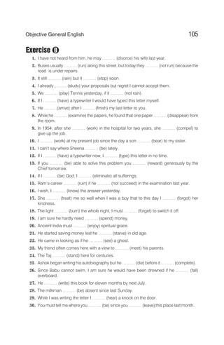 Exercise
1. I have not heard from him, he may ……… (divorce) his wife last year.
2. Buses usually ……… (run) along this street, but today they ……… (not run) because the
road is under repairs.
3. It still ……… (rain) but it ……… (stop) soon.
4. I already……… (study) your proposals but regret I cannot accept them.
5. We ……… (play) Tennis yesterday, if it ……… (not rain).
6. If I ……… (have) a typewriter I would have typed this letter myself.
7. He ………(arrive) after I ………(finish) my last letter to you.
8. While he ……… (examine) the papers, he found that one paper ……… (disappear) from
the room.
9. In 1954, after she ……… (work) in the hospital for two years, she ……… (compel) to
give up the job.
10. I ……… (work) at my present job since the day a son ……… (bear) to my sister.
11. I can’t say where Sheena ……… (be) lately.
12. If I ……… (have) a typewriter now, I ……… (type) this letter in no time.
13. If you ……… (be) able to solve this problem you ……… (reward) generously by the
Chief tomorrow.
14. If I ……… (be) God, I ……… (eliminate) all sufferings.
15. Ram’s career ……… (ruin) if he ……… (not succeed) in the examination last year.
16. I wish, I ……… (know) the answer yesterday.
17. She ……… (treat) me so well when I was a boy that to this day I ……… (forgot) her
kindness.
18. The light ……… (burn) the whole night, I must ……… (forget) to switch it off.
19. I am sure he hardly need ……… (spend) money.
20. Ancient India must ……… (enjoy) spiritual grace.
21. He started saving money lest he ……… (starve) in old age.
22. He came in looking as if he ……… (see) a ghost.
23. My friend often comes here with a view to ……… (meet) his parents.
24. The Taj ……… (stand) here for centuries.
25. Ashok began writing his autobiography but he ……… (die) before it ……… (complete).
26. Since Babu cannot swim, I am sure he would have been drowned if he ……… (fall)
overboard.
27. He ……… (write) this book for eleven months by next July.
28. The milkman ……… (be) absent since last Sunday.
29. While I was writing the letter I ……… (hear) a knock on the door.
30. You must tell me where you ……… (be) since you ……… (leave) this place last month.
105
Objective General English
B
 