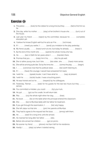 Exercise
1. The police ……… (look) for the robber for a long time but they ……… (fail) to find him so
far.
2. One day, while his mother ……… (stay) at her brother’s house she ……… (turn) out of
the house.
3. Last year my friend ……… (reject) by the committee, because he ……… (complete)
education yet.
4. I believe he knows English well but he acts as if he ……… (not know).
5. If I ……… (meet) you earlier, I ……… (send) you invitation to the play yesterday.
6. My friend usually ……… (have) lunch at one, but today he already ……… (have) it.
7. By the end of this month she ……… (spend) the whole money she has.
8. He ……… (be) in Delhi for ten years when I ……… (transfer) there.
9. Promise that you ……… (help) him if he ……… (do) his job well.
10. She is rather young now, but if she ……… (be) older, she ……… (have) more sense.
11. She will be arriving quite late. So by the time she ……… (come) the play ……… (begin).
12. I ……… (convince) now that his political views ……… (be) worth listening to.
13. If I ……… (have) the courage, I would have answered him back.
14. I wish he ……… (speak) louder, I can’t hear what he ……… (say) at present.
15. I wish he ……… (recite) louder, it was a touching poem.
16. He was honest and so he ……… (respect) by his colleagues.
17. Yesterday, Raman ……… (wait) for his guests for the last two hours but they ………
(arrive).
18. You committed a mistake, you could ……… (try) your luck.
19. He just ……… (go) out for a walk, he will return late.
20. Rita ……… (cry) the whole night when her dog ……… (lose).
21. No book ……… (lie) on the table when the principal entered the classroom.
22. She ……… (be) to Mumbai lately with her father for treatment.
23. If you get through the examination, I ……… (be) very happy.
24. She left Jaipur so that she ……… (join) her parents at Mumbai.
25. They had to agree to the request lest the boss ……… (annoy) with them.
26. He ……… (wait) for a long time until she arrived.
27. He married her long after her father ……… (die).
28. Before she arrived her children ……… (go) on picnic.
29. No sooner my friend ……… (phone) me than I left for his residence.
30. Hardly I ……… (step) out when it started raining.
106 Objective General English
C
 