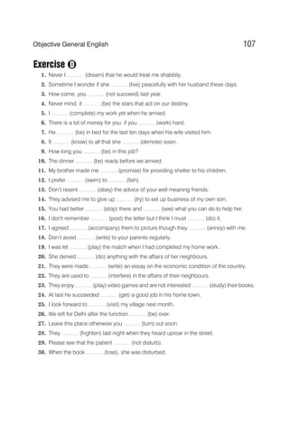 Exercise
1. Never I ……… (dream) that he would treat me shabbily.
2. Sometime I wonder if she ……… (live) peacefully with her husband these days.
3. How come, you ……… (not succeed) last year.
4. Never mind, it ……… (be) the stars that act on our destiny.
5. I ……… (complete) my work yet when he arrived.
6. There is a lot of money for you if you ……… (work) hard.
7. He ……… (be) in bed for the last ten days when his wife visited him.
8. It ……… (know) to all that she ……… (demote) soon.
9. How long you ……… (be) in this job?
10. The dinner ……… (be) ready before we arrived.
11. My brother made me ……… (promise) for providing shelter to his children.
12. I prefer ……… (swim) to ……… (fish).
13. Don’t resent ……… (obey) the advice of your well meaning friends.
14. They advised me to give up ……… (try) to set up business of my own son.
15. You had better ……… (stop) there and ……… (see) what you can do to help her.
16. I don't remember ……… (post) the letter but I think I must ……… (do) it.
17. I agreed ……… (accompany) them to picture though they ……… (annoy) with me.
18. Don’t avoid ……… (write) to your parents regularly.
19. I was let ……… (play) the match when I had completed my home work.
20. She denied ……… (do) anything with the affairs of her neighbours.
21. They were made ……… (write) an essay on the economic condition of the country.
22. They are used to ……… (interfere) in the affairs of their neighbours.
23. They enjoy ……… (play) video games and are not interested ……… (study) their books.
24. At last he succeeded ……… (get) a good job in his home town.
25. I look forward to ……… (visit) my village next month.
26. We left for Delhi after the function ……… (be) over.
27. Leave this place otherwise you ……… (turn) out soon.
28. They ……… (frighten) last night when they heard uproar in the street.
29. Please see that the patient ……… (not disturb).
30. When the book ……… (lose), she was disturbed.
107
Objective General English
D
 
