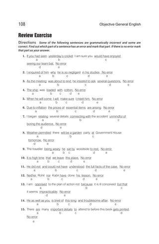 Review Exercise
Directions Some of the following sentences are grammatically incorrect and some are
correct. Find out which part of a sentence has an error and mark that part. If there is no error mark
that part as your answer.
1. If you had seen yesterday’s cricket I am sure you would have enjoyed
a b c
seeing our team bat. No error
d e
2. I enquired of him why he is so negligent in his studies. No error
a b c d e
3. As the meeting was about to end he insisted to ask several questions. No error
a b c d e
4. The ship was loaded with cotton. No error
a b c d e
5. When he will come I will make sure I meet him. No error
a b c d e
6. Due to inflation the prices of essential items are arising. No error
a b c d e
7. I began relating several details connecting with the accident unmindful of
a b c
boring the audience. No error
d e
8. Weather permitted there will be a garden party at Government House
a b c
tomorrow. No error
d e
9. The traveller being weary he sat by woodside to rest. No error
a b c d e
10. It is high time that we leave this place. No error
a b c d e
11. He did not and could not have understood the full facts of the case. No error
a b c d e
12. Neither Rohit nor Kabir have done his lesson. No error
a b c d e
13. I am opposed to the plan of action not because it is ill conceived but that
a b c
it seems impracticable. No error
d e
14. He as well as you is tired of this long and troublesome affair. No error
a b c d e
15. There are many important details to attend to before this book gets printed.
a b c d
No error
e
108 Objective General English
 