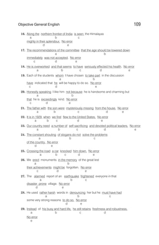 16. Along the northern frontier of India is seen the Himalayas
a b c
mighty in their splendour. No error
d e
17. The recommendations of the committee that the age should be lowered down
a b
immediately was not accepted. No error
c d e
18. He is overworked and that seems to have seriously effected his health. No error
a b c d e
19. Each of the students whom I have chosen to take part in the discussion
a b
have indicated that he will be happy to do so. No error
c d e
20. Honestly speaking I like him not because he is handsome and charming but
a b
that he is exceedingly kind. No error
c d e
21. The father with the son were mysteriously missing from the house. No error
a b c d e
22. It is in 1929 when we first flew to the United States. No error
a b c d e
23. Our country need a number of self sacrificing and devoted political leaders. No error
a b c d e
24. The constant shouting of slogans do not solve the problems
a b c
of the country. No error
d e
25. Crossing the road a car knocked him down. No error
a b c d e
26. We erect monuments in the memory of the great lest
a b
their achievements might be forgotten. No error
c d e
27. The alarmed report of an earthquake frightened everyone in that
a b c
disaster prone village. No error
d e
28. He used rather harsh words in denouncing her but he must have had
a b c
some very strong reasons to do so. No error
d e
29. Instead of his busy and hard life, he still retains freshness and robustness.
a b c d
No error
e
109
Objective General English
 