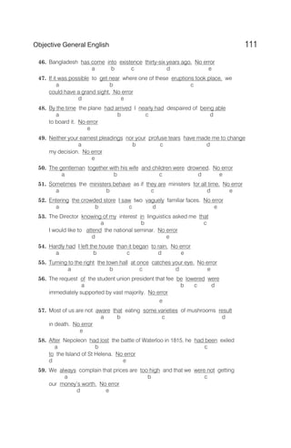 46. Bangladesh has come into existence thirty-six years ago. No error
a b c d e
47. If it was possible to get near where one of these eruptions took place, we
a b c
could have a grand sight. No error
d e
48. By the time the plane had arrived I nearly had despaired of being able
a b c d
to board it. No error
e
49. Neither your earnest pleadings nor your profuse tears have made me to change
a b c d
my decision. No error
e
50. The gentleman together with his wife and children were drowned. No error
a b c d e
51. Sometimes the ministers behave as if they are ministers for all time. No error
a b c d e
52. Entering the crowded store I saw two vaguely familiar faces. No error
a b c d e
53. The Director knowing of my interest in linguistics asked me that
a b c
I would like to attend the national seminar. No error
d e
54. Hardly had I left the house than it began to rain. No error
a b c d e
55. Turning to the right the town hall at once catches your eye. No error
a b c d e
56. The request of the student union president that fee be lowered were
a b c d
immediately supported by vast majority. No error
e
57. Most of us are not aware that eating some varieties of mushrooms result
a b c d
in death. No error
e
58. After Nepoleon had lost the battle of Waterloo in 1815, he had been exiled
a b c
to the Island of St Helena. No error
d e
59. We always complain that prices are too high and that we were not getting
a b c
our money’s worth. No error
d e
111
Objective General English
 