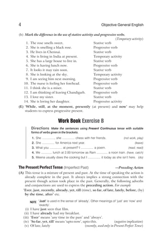 (b) Mark the difference in the use of stative activity and progressive verbs.
(Temporary activity)
1. The rose smells sweet. Stative verb
2. She is smelling a black rose. Progressive verb
3. He lives in Chennai. Stative verb
4. She is living in India at present. Temporary activity
5. She has a large house to live in. Stative verb
6. She is having lunch now. Progressive verb
7. It looks it may rain soon. Stative verb
8. She is looking at the sky. Temporary activity
9. I am seeing him next morning. Progressive verb
10. The nurse is feeling her forehead. Progressive verb
11. I think she is a miser. Stative verb
12. I am thinking of leaving Chandigarh. Progressive verb
13. I love my sister. Stative verb
14. She is loving her daughter. Progressive activity
(E) ‘While, still, at the moment, presently (at present) and now’ may help
students to express progressive present.
Work Book Exercise B
Directions Make the sentences using Present Continuous tense with suitable
forms of verbs given in the brackets.
1. She ..............., she ............... chess with her friends. (not work, play)
2. She ............... for America next year. (leave)
3. What you ............... at present? I ............... a poem. (read, read)
4. We ............. lunch at 2.00 tomorrow as Ram ............. a noon train. (have, catch)
5. Meena usually does the cooking but I ............... it today as she isn’t here. (do)
The Present Perfect Tense (Imperfect Past) —Preceding Action
(A) This tense is a mixture of present and past. At the time of speaking the action is
already complete in the past. It always implies a strong connection with the
present though action took place in the past. Generally, the following adverbs
and conjunctions are used to express the preceding action. For example
‘Ever, just, recently, already, yet, till (time), so far, of late, lately, before, (by)
by the time, after’ etc.
‘Just’ is used in the sense of ‘already’. Other meanings of ‘just’ are ‘now’ and
‘exactly’.
(i) I have just seen that film.
(ii) I have already had my breakfast.
(iii) ‘Ever’ means ‘any time in the past’ and ‘always’.
(iv) ‘So far, yet, till’ means ‘upto now’, upto this. (negative implication)
(v) Of late, lately (recently, used only in Present Perfect Tense)
4 Objective General English
NOTE
 