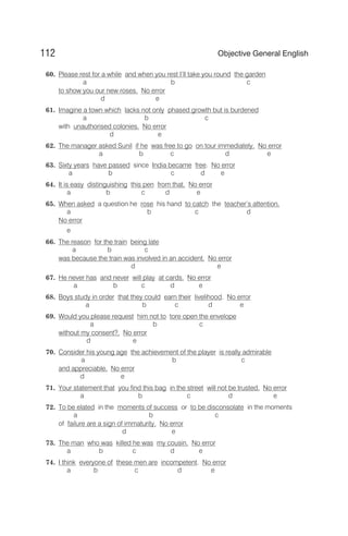60. Please rest for a while and when you rest I’ll take you round the garden
a b c
to show you our new roses. No error
d e
61. Imagine a town which lacks not only phased growth but is burdened
a b c
with unauthorised colonies. No error
d e
62. The manager asked Sunil if he was free to go on tour immediately. No error
a b c d e
63. Sixty years have passed since India became free. No error
a b c d e
64. It is easy distinguishing this pen from that. No error
a b c d e
65. When asked a question he rose his hand to catch the teacher’s attention.
a b c d
No error
e
66. The reason for the train being late
a b c
was because the train was involved in an accident. No error
d e
67. He never has and never will play at cards. No error
a b c d e
68. Boys study in order that they could earn their livelihood. No error
a b c d e
69. Would you please request him not to tore open the envelope
a b c
without my consent?. No error
d e
70. Consider his young age the achievement of the player is really admirable
a b c
and appreciable. No error
d e
71. Your statement that you find this bag in the street will not be trusted. No error
a b c d e
72. To be elated in the moments of success or to be disconsolate in the moments
a b c
of failure are a sign of immaturity. No error
d e
73. The man who was killed he was my cousin. No error
a b c d e
74. I think everyone of these men are incompetent. No error
a b c d e
112 Objective General English
 