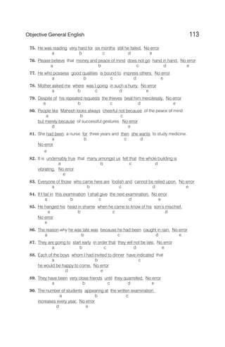 75. He was reading very hard for six months still he failed. No error
a b c d e
76. Please believe that money and peace of mind does not go hand in hand. No error
a b c d e
77. He who possess good qualities is bound to impress others. No error
a b c d e
78. Mother asked me where was I going in such a hurry. No error
a b c d e
79. Despite of his repeated requests the thieves beat him mercilessly. No error
a b c d e
80. People like Mahesh looks always cheerful not because of the peace of mind
a b c
but merely because of successful gestures. No error
d e
81. She had been a nurse for three years and then she wants to study medicine.
a b c d
No error
e
82. It is undeniably true that many amongst us felt that the whole building is
a b c d
vibrating. No error
e
83. Everyone of those who came here are foolish and cannot be relied upon. No error
a b c d e
84. If I fail in this examination I shall give the next examination. No error
a b c d e
85. He hanged his head in shame when he came to know of his son’s mischief.
a b c d
No error
e
86. The reason why he was late was because he had been caught in rain. No error
a b c d e
87. They are going to start early in order that they will not be late. No error
a b c d e
88. Each of the boys whom I had invited to dinner have indicated that
a b c
he would be happy to come. No error
d e
89. They have been very close friends until they quarrelled. No error
a b c d e
90. The number of students appearing at the written examination
a b c
increases every year. No error
d e
113
Objective General English
 