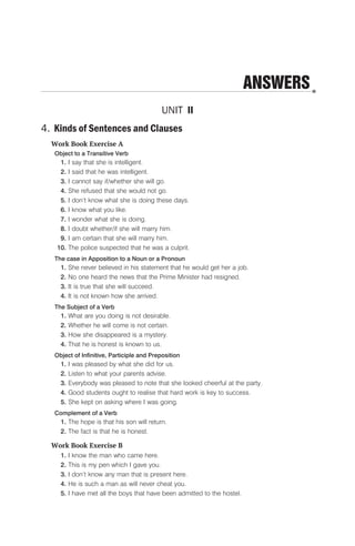 ANSWERS
UNIT II
4. Kinds of Sentences and Clauses
Work Book Exercise A
Object to a Transitive Verb
1. I say that she is intelligent.
2. I said that he was intelligent.
3. I cannot say if/whether she will go.
4. She refused that she would not go.
5. I don’t know what she is doing these days.
6. I know what you like.
7. I wonder what she is doing.
8. I doubt whether/if she will marry him.
9. I am certain that she will marry him.
10. The police suspected that he was a culprit.
The case in Apposition to a Noun or a Pronoun
1. She never believed in his statement that he would get her a job.
2. No one heard the news that the Prime Minister had resigned.
3. It is true that she will succeed.
4. It is not known how she arrived.
The Subject of a Verb
1. What are you doing is not desirable.
2. Whether he will come is not certain.
3. How she disappeared is a mystery.
4. That he is honest is known to us.
Object of Infinitive, Participle and Preposition
1. I was pleased by what she did for us.
2. Listen to what your parents advise.
3. Everybody was pleased to note that she looked cheerful at the party.
4. Good students ought to realise that hard work is key to success.
5. She kept on asking where I was going.
Complement of a Verb
1. The hope is that his son will return.
2. The fact is that he is honest.
Work Book Exercise B
1. I know the man who came here.
2. This is my pen which I gave you.
3. I don’t know any man that is present here.
4. He is such a man as will never cheat you.
5. I have met all the boys that have been admitted to the hostel.
 