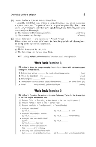 (B) Present Perfect + Point of time = Simple Past
It should be noted that point of time in the past indicates that action took place
at a point in the past. The point of time in the past is expressed by ‘Since, ever
since, last, yesterday, the other day, ago, before, back’ formerly, (any time
in the past) etc. For example
(i) She has returned two days ago/before. (omit ‘has’)
(ii) She returned two days ago. (Correct)
(C) Present Indefinite + Time expression = Present Perfect
This tense can also be used with ‘since, for, how long, whole, all, throughout,
all along’ etc to express time expression.
For example
(i) He has known me for two years.
(ii) She has owned this parlour since 2002.
Look up Perfect Continuous tense for details about time expression.
Work Book Exercise C
Directions Make the sentences using Present Perfect tense with suitable forms of
verbs given in the brackets.
1. In the movie we just ............... the most extraordinary scene. (see)
2. This is the best book I ever ................ . (read)
3. How long you ............... him? (know)
4. There are no taxies available because the drivers ............... on strike lately. (go)
5. Vinay ............... the punctured tyre of his car yet. (mend)
Work Book Exercise D
Directions Complete the sentences by using the Present Perfect or the Simple Past
as the case may be. Remember that
(a) Present Perfect = Preceding action, (Action in the past used in present)
(b) Present Perfect + Point of time = Simple Past
(c) Present Indefinite + Time Expression = Present Perfect
1. Have you taken lunch?
(a) Yes, I ................ . (b) Yes, I ............... at 1 p.m.
2. Have you prepared your lesson?
(a) Yes, I ................ . (b) Yes, I ............... in the morning.
3. Have you seen such a nice movie?
(a) No, I ............... . (b) Yes, I ............... .
(c) Yes, I ............... last year.
4. Have you opened bank account?
Yes, I ............... only yesterday.
5. How long have you known this man?
(a) I ............... him since I arrived here. (b) I ............... him when I was at school.
5
Objective General English
NOTE
 