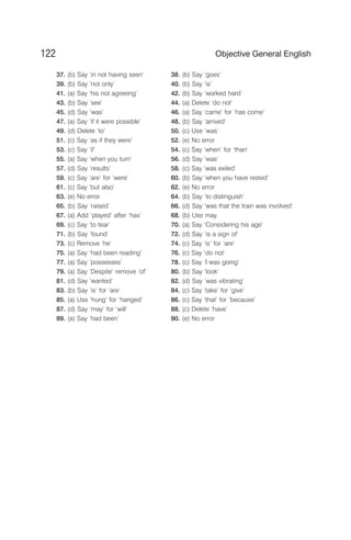 37. (b) Say ‘in not having seen’ 38. (b) Say ‘goes’
39. (b) Say ‘not only’ 40. (b) Say ‘is’
41. (a) Say ‘his not agreeing’ 42. (b) Say ‘worked hard’
43. (b) Say ‘see’ 44. (a) Delete ‘do not’
45. (d) Say ‘was’ 46. (a) Say ‘came’ for ‘has come’
47. (a) Say ‘if it were possible’ 48. (b) Say ‘arrived’
49. (d) Delete ‘to’ 50. (c) Use ‘was’
51. (c) Say ‘as if they were’ 52. (e) No error
53. (c) Say ‘if’ 54. (c) Say ‘when’ for ‘than’
55. (a) Say ‘when you turn’ 56. (d) Say ‘was’
57. (d) Say ‘results’ 58. (c) Say ‘was exiled’
59. (c) Say ‘are’ for ‘were’ 60. (b) Say ‘when you have rested’
61. (c) Say ‘but also’ 62. (e) No error
63. (e) No error 64. (b) Say ‘to distinguish’
65. (b) Say ‘raised’ 66. (d) Say ‘was that the train was involved’
67. (a) Add ‘played’ after ‘has’ 68. (b) Use may
69. (c) Say ‘to tear’ 70. (a) Say ‘Considering his age’
71. (b) Say ‘found’ 72. (d) Say ‘is a sign of’
73. (c) Remove ‘he’ 74. (c) Say ‘is’ for ‘are’
75. (a) Say ‘had been reading’ 76. (c) Say ‘do not’
77. (a) Say ‘possesses’ 78. (c) Say ‘I was going’
79. (a) Say ‘Despite’ remove ‘of’ 80. (b) Say ‘look’
81. (d) Say ‘wanted’ 82. (d) Say ‘was vibrating’
83. (b) Say ‘is’ for ‘are’ 84. (c) Say ‘take’ for ‘give’
85. (a) Use ‘hung’ for ‘hanged’ 86. (c) Say ‘that’ for ‘because’
87. (d) Say ‘may’ for ‘will’ 88. (c) Delete ‘have’
89. (a) Say ‘had been’ 90. (e) No error
122 Objective General English
 