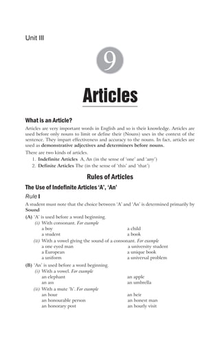 What is an Article?
Articles are very important words in English and so is their knowledge. Articles are
used before only nouns to limit or define their (Nouns) uses in the context of the
sentence. They impart effectiveness and accuracy to the nouns. In fact, articles are
used as demonstrative adjectives and determiners before nouns.
There are two kinds of articles.
1. Indefinite Articles A, An (in the sense of ‘one’ and ‘any’)
2. Definite Articles The (in the sense of ‘this’ and ‘that’)
Rules of Articles
The Use of Indefinite Articles ‘A’, ‘An’
Rule I
A student must note that the choice between ‘A’ and ‘An’ is determined primarily by
Sound
(A) ‘A’ is used before a word beginning.
(i) With consonant. For example
a boy a child
a student a book
(ii) With a vowel giving the sound of a consonant. For example
a one eyed man a university student
a European a unique book
a uniform a universal problem
(B) ‘An’ is used before a word beginning.
(i) With a vowel. For example
an elephant an apple
an ass an umbrella
(ii) With a mute ‘h’. For example
an hour an heir
an honourable person an honest man
an honorary post an hourly visit
Unit III
Articles
9
 