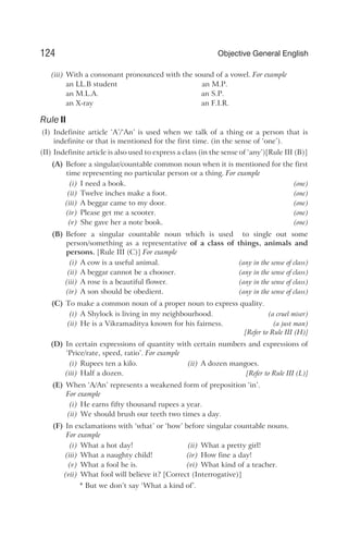 (iii) With a consonant pronounced with the sound of a vowel. For example
an LL.B student an M.P.
an M.L.A. an S.P.
an X-ray an F.I.R.
Rule II
(I) Indefinite article ‘A’/‘An’ is used when we talk of a thing or a person that is
indefinite or that is mentioned for the first time. (in the sense of ‘one’).
(II) Indefinite article is also used to express a class (in the sense of ‘any’)[Rule III (B)]
(A) Before a singular/countable common noun when it is mentioned for the first
time representing no particular person or a thing. For example
(i) I need a book. (one)
(ii) Twelve inches make a foot. (one)
(iii) A beggar came to my door. (one)
(iv) Please get me a scooter. (one)
(v) She gave her a note book. (one)
(B) Before a singular countable noun which is used to single out some
person/something as a representative of a class of things, animals and
persons. [Rule III (C)] For example
(i) A cow is a useful animal. (any in the sense of class)
(ii) A beggar cannot be a chooser. (any in the sense of class)
(iii) A rose is a beautiful flower. (any in the sense of class)
(iv) A son should be obedient. (any in the sense of class)
(C) To make a common noun of a proper noun to express quality.
(i) A Shylock is living in my neighbourhood. (a cruel miser)
(ii) He is a Vikramaditya known for his fairness. (a just man)
[Refer to Rule III (H)]
(D) In certain expressions of quantity with certain numbers and expressions of
‘Price/rate, speed, ratio’. For example
(i) Rupees ten a kilo. (ii) A dozen mangoes.
(iii) Half a dozen. [Refer to Rule III (L)]
(E) When ‘A/An’ represents a weakened form of preposition ‘in’.
For example
(i) He earns fifty thousand rupees a year.
(ii) We should brush our teeth two times a day.
(F) In exclamations with ‘what’ or ‘how’ before singular countable nouns.
For example
(i) What a hot day! (ii) What a pretty girl!
(iii) What a naughty child! (iv) How fine a day!
(v) What a fool he is. (vi) What kind of a teacher.
(vii) What fool will believe it? [Correct (Interrogative)]
* But we don’t say ‘What a kind of’.
124 Objective General English
 