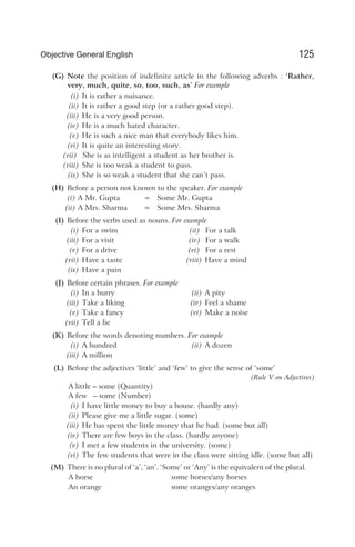(G) Note the position of indefinite article in the following adverbs : ‘Rather,
very, much, quite, so, too, such, as’ For example
(i) It is rather a nuisance.
(ii) It is rather a good step (or a rather good step).
(iii) He is a very good person.
(iv) He is a much hated character.
(v) He is such a nice man that everybody likes him.
(vi) It is quite an interesting story.
(vii) She is as intelligent a student as her brother is.
(viii) She is too weak a student to pass.
(ix) She is so weak a student that she can’t pass.
(H) Before a person not known to the speaker. For example
(i) A Mr. Gupta = Some Mr. Gupta
(ii) A Mrs. Sharma = Some Mrs. Sharma
(I) Before the verbs used as nouns. For example
(i) For a swim (ii) For a talk
(iii) For a visit (iv) For a walk
(v) For a drive (vi) For a rest
(vii) Have a taste (viii) Have a mind
(ix) Have a pain
(J) Before certain phrases. For example
(i) In a hurry (ii) A pity
(iii) Take a liking (iv) Feel a shame
(v) Take a fancy (vi) Make a noise
(vii) Tell a lie
(K) Before the words denoting numbers. For example
(i) A hundred (ii) A dozen
(iii) A million
(L) Before the adjectives ‘little’ and ‘few’ to give the sense of ‘some’
(Rule V on Adjectives)
A little – some (Quantity)
A few – some (Number)
(i) I have little money to buy a house. (hardly any)
(ii) Please give me a little sugar. (some)
(iii) He has spent the little money that he had. (some but all)
(iv) There are few boys in the class. (hardly anyone)
(v) I met a few students in the university. (some)
(vi) The few students that were in the class were sitting idle. (some but all)
(M) There is no plural of ‘a’, ‘an’. ‘Some’ or ‘Any’ is the equivalent of the plural.
A horse some horses/any horses
An orange some oranges/any oranges
125
Objective General English
 