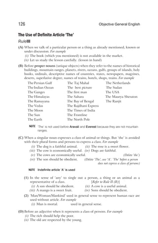 The Use of Definite Article ‘The’
RuleIII
(A) When we talk of a particular person or a thing as already mentioned, known or
under discussion. For example
(i) The book (which you mentioned) is not available in the market.
(ii) Let us study the lesson carefully. (lesson in hand)
(B) Before proper nouns (unique objects) when they refer to the names of historical
buildings, mountain ranges, planets, rivers, oceans, gulfs, groups of islands, holy
books, ordinals, descriptive names of countries, states, newspapers, magzines,
deserts, superlative degree, names of trains, hotels, shops, trains. For example
The Persian Gulf The Taj Mahal The Netherlands
The Indian Ocean The best picture The Sudan
The Ganges The first man The USA
The Himalayas The Sahara The Maurya Sheraton
The Ramayana The Bay of Bengal The Ranjit
The Vedas The Rajdhani Express
The Moon The Times of India
The Sun The Frontline
The Earth The North Pole
‘The’ is not used before Aravali and Everest because they are not mountain
ranges.
(C) When a singular noun expresses a class of animal or things. But ‘the’ is avoided
with their plural forms and persons to express a class. For example
(i) The dog is a faithful animal. (ii) The rose is a sweet flower.
(iii) The cow is economically useful. (iv) Dogs are faithful.
(v) The cows are economically useful. (Delete ‘the’)
(vi) The son should be obedient. (Delete ‘The’, use ‘A’. ‘The’ before a person
does not express a class of persons)
Indefinite article ‘A’ is used
(1) In the sense of ‘any’ to single out a person, a thing or an animal as a
representative of a class. [Refer to Rule II (B)]
(i) A son should be obedient. (ii) A cow is a useful animal.
(iii) A mango is a sweet fruit. (iv) Sons should be obedient.
(2) ‘Man/Woman/Mankind’ used in general sense to represent human race are
used without article. For example
(i) Man is mortal. used in general sense.
(D) Before an adjective when it represents a class of persons. For example
(i) The rich should help the poor.
(ii) The old are respected by the young.
126 Objective General English
NOTE
NOTE
 
