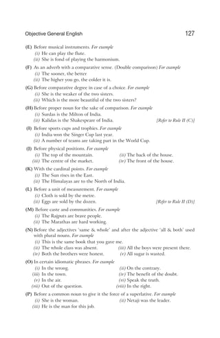(E) Before musical instruments. For example
(i) He can play the flute.
(ii) She is fond of playing the harmonium.
(F) As an adverb with a comparative sense. (Double comparison) For example
(i) The sooner, the better
(ii) The higher you go, the colder it is.
(G) Before comparative degree in case of a choice. For example
(i) She is the weaker of the two sisters.
(ii) Which is the more beautiful of the two sisters?
(H) Before proper noun for the sake of comparison. For example
(i) Surdas is the Milton of India.
(ii) Kalidas is the Shakespeare of India. [Refer to Rule II (C)]
(I) Before sports cups and trophies. For example
(i) India won the Singer Cup last year.
(ii) A number of teams are taking part in the World Cup.
(J) Before physical positions. For example
(i) The top of the mountain. (ii) The back of the house.
(iii) The centre of the market. (iv) The front of the house.
(K) With the cardinal points. For example
(i) The Sun rises in the East.
(ii) The Himalayas are to the North of India.
(L) Before a unit of measurement. For example
(i) Cloth is sold by the metre.
(ii) Eggs are sold by the dozen. [Refer to Rule II (D)]
(M) Before caste and communities. For example
(i) The Rajputs are brave people.
(ii) The Marathas are hard working.
(N) Before the adjectives ‘same & whole’ and after the adjective ‘all & both’ used
with plural nouns. For example
(i) This is the same book that you gave me.
(ii) The whole class was absent. (iii) All the boys were present there.
(iv) Both the brothers were honest. (v) All sugar is wasted.
(O) In certain idiomatic phrases. For example
(i) In the wrong. (ii) On the contrary.
(iii) In the town. (iv) The benefit of the doubt.
(v) In the air. (vi) Speak the truth.
(vii) Out of the question. (viii) In the right.
(P) Before a common noun to give it the force of a superlative. For example
(i) She is the woman. (ii) Netaji was the leader.
(iii) He is the man for this job.
127
Objective General English
 