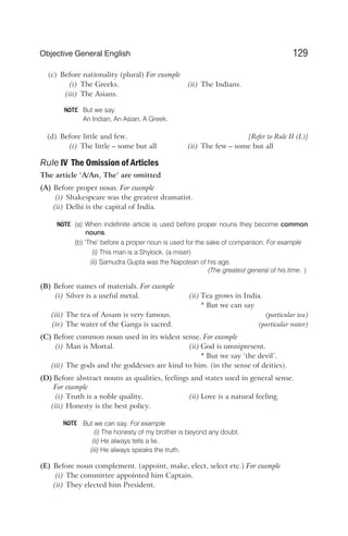 (c) Before nationality (plural) For example
(i) The Greeks. (ii) The Indians.
(iii) The Asians.
But we say.
An Indian, An Asian, A Greek.
(d) Before little and few. [Refer to Rule II (L)]
(i) The little – some but all (ii) The few – some but all
Rule IV The Omission of Articles
The article ‘A/An, The’ are omitted
(A) Before proper noun. For example
(i) Shakespeare was the greatest dramatist.
(ii) Delhi is the capital of India.
(a) When indefinite article is used before proper nouns they become common
nouns.
(b) ‘The’ before a proper noun is used for the sake of comparison. For example
(i) This man is a Shylock. (a miser)
(ii) Samudra Gupta was the Napolean of his age.
(The greatest general of his time. )
(B) Before names of materials. For example
(i) Silver is a useful metal. (ii) Tea grows in India.
* But we can say
(iii) The tea of Assam is very famous. (particular tea)
(iv) The water of the Ganga is sacred. (particular water)
(C) Before common noun used in its widest sense. For example
(i) Man is Mortal. (ii) God is omnipresent.
* But we say ‘the devil’.
(iii) The gods and the goddesses are kind to him. (in the sense of deities).
(D) Before abstract nouns as qualities, feelings and states used in general sense.
For example
(i) Truth is a noble quality. (ii) Love is a natural feeling.
(iii) Honesty is the best policy.
But we can say. For example
(i) The honesty of my brother is beyond any doubt.
(ii) He always tells a lie.
(iii) He always speaks the truth.
(E) Before noun complement. (appoint, make, elect, select etc.) For example
(i) The committee appointed him Captain.
(ii) They elected him President.
129
Objective General English
NOTE
NOTE
NOTE
 