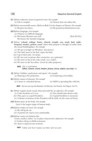 (F) Before collective nouns in general sense. For example
(i) Life is complex. (ii) Society does not allow this.
(G) Before uncountable nouns. (Refer to Rule I in the chapter on Nouns). For example
(i) He gave me advice. (ii) He passed on information to me.
(H) Before languages. For example
(i) Chinese is a difficult language.
(ii) He knows Russian very well. [Rule III Z(b)]
He knows the Sanskrit language.
(I) Before ‘school, college, home, church, temple, sea, work, bed, table,
hospital, market, prison, court’ when their purpose is thought of rather than
the actual building/place. For example
(i) We go to temple on Mondays. (for prayer)
(ii) The thief went to the bed. (upto the bed)
(iii) I go to bed early. (to sleep)
(iv) He was sent to prison after conviction. (as a prisoner)
(v) He went to Sea is his early youth. (as a sailor)
(vi) He went to the Sea alone. (travel & other purposes)
‘The’ is used before
‘Office, cinema, movie, theatre, picture, circus, station, bus stop’ etc.
(J) Before ‘hobbies, professions and sports’. For example
(i) Dancing is her profession. (ii) Gardening is his hobby.
(K) Before names of diseases. For example
(i) Cancer is a dreaded disease. (ii) AIDS is spreading like wild fire.
But we can say the Measles, the Mumps, the Rickets, the Plague, the Flu.
(L) Before regular meals except when preceded by an adjective. For example
(i) I take breakfast at 8 a.m. (ii) You should take dinner early.
(iii) They gave us a good breakfast. (iv) A good breakfast is necessary.
(v) A dinner in honour of the President will be held. (in the sense of Party)
(M) Before parts of the body. For example
Liver is the largest organ of human body.
(N) Before modes of travel. For example
(i) He will go by air.
(ii) A journey by road is very comfortable.
(O) Before names of relations like
‘Uncle, mother, father’ etc in place of possessive adjectives. For example
(i) Father will go to Delhi tomorrow.
(ii) Aunt is expected any moment.
‘Father’ and ‘Aunt’ implies ‘our father’ and ‘our aunt’.
130 Objective General English
NOTE
NOTE
NOTE
 