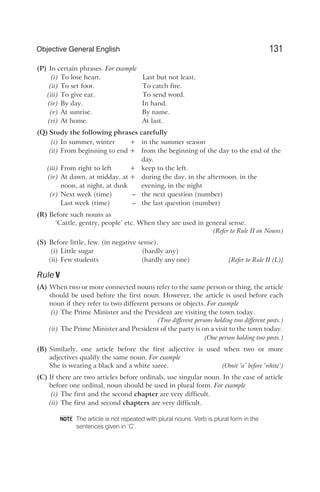 (P) In certain phrases. For example
(i) To lose heart. Last but not least.
(ii) To set foot. To catch fire.
(iii) To give ear. To send word.
(iv) By day. In hand.
(v) At sunrise. By name.
(vi) At home. At last.
(Q) Study the following phrases carefully
(i) In summer, winter + in the summer season
(ii) From beginning to end + from the beginning of the day to the end of the
day.
(iii) From right to left + keep to the left.
(iv) At dawn, at midday, at + during the day, in the afternoon, in the
noon, at night, at dusk evening, in the night
(v) Next week (time) – the next question (number)
Last week (time) – the last question (number)
(R) Before such nouns as
‘Cattle, gentry, people’ etc. When they are used in general sense.
(Refer to Rule II on Nouns)
(S) Before little, few. (in negative sense).
(i) Little sugar (hardly any)
(ii) Few students (hardly any one) [Refer to Rule II (L)]
Rule V
(A) When two or more connected nouns refer to the same person or thing, the article
should be used before the first noun. However, the article is used before each
noun if they refer to two different persons or objects. For example
(i) The Prime Minister and the President are visiting the town today.
(Two different persons holding two different posts.)
(ii) The Prime Minister and President of the party is on a visit to the town today.
(One person holding two posts.)
(B) Similarly, one article before the first adjective is used when two or more
adjectives qualify the same noun. For example
She is wearing a black and a white saree. (Omit ‘a’ before ‘white’)
(C) If there are two articles before ordinals, use singular noun. In the case of article
before one ordinal, noun should be used in plural form. For example
(i) The first and the second chapter are very difficult.
(ii) The first and second chapters are very difficult.
The article is not repeated with plural nouns. Verb is plural form in the
sentences given in ‘C’.
131
Objective General English
NOTE
 