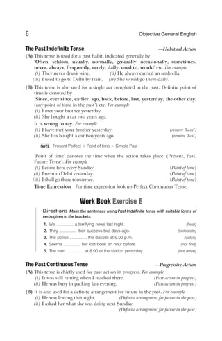 The Past Indefinite Tense —Habitual Action
(A) This tense is used for a past habit, indicated generally by
‘Often, seldom, usually, normally, generally, occasionally, sometimes,
never, always, frequently, rarely, daily, used to, would’ etc. For example
(i) They never drank wine. (ii) He always carried an umbrella.
(iii) I used to go to Delhi by train. (iv) She would go there daily.
(B) This tense is also used for a single act completed in the past. Definite point of
time is denoted by
‘Since, ever since, earlier, ago, back, before, last, yesterday, the other day,
(any point of time in the past’) etc. For example
(i) I met your brother yesterday.
(ii) She bought a car two years ago.
It is wrong to say. For example
(i) I have met your brother yesterday. (remove ‘have’)
(ii) She has bought a car two years ago. (remove ‘has’)
Present Perfect + Point of time = Simple Past
‘Point of time’ denotes the time when the action takes place. (Present, Past,
Future Tense). For example
(i) I come here every Sunday. (Point of time)
(ii) I went to Delhi yesterday. (Point of time)
(iii) I shall go there tomorrow. (Point of time)
Time Expression For time expression look up Perfect Continuous Tense.
Work Book Exercise E
Directions Make the sentences using Past Indefinite tense with suitable forms of
verbs given in the brackets.
1. We ............... a terrifying news last night. (hear)
2. They ............... their success two days ago. (celebrate)
3. The police ............... the dacoits at 9.00 p.m. (catch)
4. Seema ............... her lost book an hour before. (not find)
5. The train ............... at 8.00 at the station yesterday. (not arrive)
The Past Continuous Tense —Progressive Action
(A) This tense is chiefly used for past action in progress. For example
(i) It was still raining when I reached there. (Past action in progress)
(ii) He was busy in packing last evening. (Past action in progress)
(B) It is also used for a definite arrangement for future in the past. For example
(i) He was leaving that night. (Definite arrangement for future in the past)
(ii) I asked her what she was doing next Sunday.
(Definite arrangement for future in the past)
6 Objective General English
NOTE
 