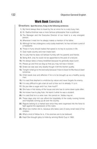 Work Book Exercise A
Directions Spot the errors, if any, in the following sentences.
1. My friend always likes to travel by the air since he is a very busy man.
2. Dr. Radha Krishnan was a more famous philosopher than a politician.
3. The Manager and the Executive Director of our hotel is a very energetic
person.
4. Whenever I meet him he always makes a mention of his father.
5. Although he has undergone a very costly treatment, he has not been cured of
a headache.
6. Those in hurry should realise that speed is no key to success in life.
7. God made country and man made town.
8. It is pity that he does not behave humbly with his parents and friends.
9. Being M.A. only he could not be appointed to the post of a lecturer.
10. He always takes a heavy breakfast because he generally skips lunch.
11. Please go and find out dog so that you may not lose it forever.
12. Snake we saw was very deadly though it left the kitchen quietly.
13. Tonight I shall go to the bed early because I have to leave for Mumbai at dawn
tomorrow.
14. Child needs love and affection if he is to be brought up as a healthy young
man.
15. It is said that elephant is vindictive by nature and never forgets his enemy.
16. It is very difficult to get a taxi at such a hour as it is already 11 p.m.
17. Do you take a sugar and if so, how much?
18. She lives in first storey of the house and she has to come down quite often.
19. He knows how to play flute. He learnt it while he was a student.
20. It is said that he is a wise man. He cannot err, Vedas may err.
21. These days only rich can afford the hospitality of the costly nursing homes
and hospitals coming up all over the country.
22. Rajputs belong to a martial race since they were organised into the force to
fight against the oppression of the rulers.
23. What nice mother she is, becasue she takes care of every small need of her
children.
24. What a kind of fellow he is, if his enemies are to be believed.
25. Kapil Dev brought glory to India by winning World Cup in 1983.
132 Objective General English
 