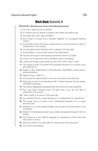 Work Book Exercise B
Directions Spot the errors, if any, in the following sentences.
1. He is as a weak boy as my brother.
2. It is futile to give an advice to a person who would not listen to you.
3. The pride hath a fall, ‘Says the Bible.’
4. She is both a virtuous and a beautiful daughter of a successful working
mother.
5. He has been sent to the prison several times but has not shown any sign of
improvement in his conduct.
6. He was watching the television when I called on him last night.
7. Prince William is a heir to the throne of the Great Britain.
8. Tea we used to get in the Scouting Camp was never to our taste.
9. It was a so hot day that it was impossible to go out shopping.
10. I shall never forget a good deed you did to me, when I was in crisis.
11. The singing is both my vocation and avocation because it is a source of joy
and bread to me.
12. Surdas is often called Milton of India although unlike Milton, Surdas had no
political ambitions.
13. Higher you go, colder it is.
14. The old woman placed kettle on fire and come back to the bedroom.
15. Never give the ear to the slanderous talk of others because they are always
motivated by jealousy.
16. The District Magistrate possesses both the civil and criminal jurisdiction.
17. You must enjoy classical music on radio even if you are not able to
understand its true spirit.
18. I have a work to do and so I will reach late.
19. You should be true to a word because it is a characteristic of a gentleman.
20. This young man is in search of an employment because he is in grave
financial crisis.
21. Although he is a hard working student, his success in the examination is out
of question.
22. Wisdom of Vikramaditya solved many riddles that pepole brought to him for
solution.
23. The Chinese is a very difficult language to understand for those who have
never been to China.
24. News you broke to his wife made her nervous and she broke down.
25. The lions are carnivorous.
133
Objective General English
 