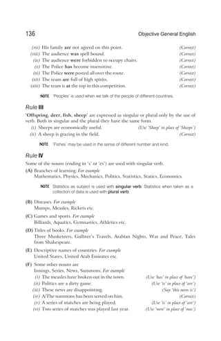 (vii) His family are not agreed on this point. (Correct)
(viii) The audience was spell bound. (Correct)
(ix) The audience were forbidden to occupy chairs. (Correct)
(x) The Police has become insensitive. (Correct)
(xi) The Police were posted all over the route. (Correct)
(xii) The team are full of high spirits. (Correct)
(xiii) The team is at the top in this competition. (Correct)
‘Peoples’ is used when we talk of the people of different countries.
Rule III
‘Offspring, deer, fish, sheep’ are expressed as singular or plural only by the use of
verb. Both in singular and the plural they have the same form.
(i) Sheeps are economically useful. (Use ‘Sheep’ in place of ‘Sheeps’)
(ii) A sheep is grazing in the field. (Correct)
‘Fishes’ may be used in the sense of different number and kind.
Rule IV
Some of the nouns (ending in ‘s’ or ‘es’) are used with singular verb.
(A) Branches of learning. For example
Mathematics, Physics, Mechanics, Politics, Statistics, Statics, Economics.
Statistics as subject is used with singular verb. Statistics when taken as a
collection of data is used with plural verb.
(B) Diseases. For example
Mumps, Measles, Rickets etc.
(C) Games and sports. For example
Billiards, Aquatics, Gymnastics, Athletics etc.
(D) Titles of books. For example
Three Musketeers, Gulliver’s Travels, Arabian Nights, War and Peace, Tales
from Shakespeare.
(E) Descriptive names of countries. For example
United States, United Arab Emirates etc.
(F) Some other nouns are
Innings, Series, News, Summons. For example
(i) The measles have broken out in the town. (Use ‘has’ in place of ‘have’)
(ii) Politics are a dirty game. (Use ‘is’ in place of ‘are’)
(iii) These news are disappointing. (Say ‘this news is’)
(iv) A/The summons has been served on him. (Correct)
(v) A series of matches are being played. (Use ‘is’ in place of ‘are’)
(vi) Two series of matches was played last year. (Use ‘were’ in place of ‘was’)
136 Objective General English
NOTE
NOTE
NOTE
 