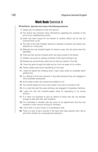 Work Book Exercise A
Directions Spot the error, if any, in the following sentences.
1. Cattles are not allowed to enter this ground.
2. The enemy has received many informations regarding the activities of the
army of our neighbouring country.
3. Order has been issued for his transfer to another district but he has not
received them so far.
4. The hills of the Uttar Pradesh abound in beautiful sceneries and visitors are
attracted to it every year.
5. Although she has studied English for almost a year, she has yet to learn the
alphabets.
6. There are two scores of books which are lying unused in the library.
7. Children are prone to making mischiefs if they have nothing to do.
8. Sheeps are economically useful and so they are reared in the hills.
9. I have not gone through the letter and so I am not aware of its content.
10. Twenty cattles were found wandering on the road.
11. I shall not attend the meeting since I have many works to complete within
allotted time.
12. It is difficult to find man servants in big cities because they are engaged in
other profitable professions.
13. All his sister-in-laws are married and settled in U.K.
14. You should always be true to your words if you are to succeed in life.
15. It is a pity that even five years old boys are engaged in hazardous factories.
16. I gave him two five hundred-rupees notes for depositing in my saving
account.
17. It is never my business to give an advice to those who are not sensible
enough to deal with their own problems.
18. The committee is divided over the issue of his appoinment and this has
resulted in much rancour among its members.
19. I don’t think it is your house. It is somebody’s else.
20. There is a lack of girl’s schools in the town and many parents don’t like to
send their children to co-educational institutions.
140 Objective General English
 