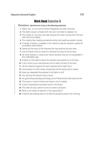 Work Book Exercise B
Directions Spot the error, if any, in the following sentences.
1. Ration has run out and the District Magistrate has been informed.
2. The table’s wood is infested with mite and I am likely to dispose it of.
3. The morale of the army was high because the news coming from the front
were very encouraging.
4. The majority likes reading sensational stories and watching western movies.
5. A variety of books is available in the market to help the students qualify the
competitive examinations.
6. Variety are the spice of life otherwise life may become dull and drab.
7. Lots of friends come to meet him whenever he visits his home town.
8. He never believes in using a fair means because they are not acceptable in
this materialistic age.
9. A plenty of informations about his activities was passed on to his boss.
10. I can’t come to you now because a lot of works remains to be done.
11. All the evidences against him were rejected by the High Court.
12. Commander’s-in-chief orders arrived late and the forces had to retreat.
13. Have you deposited the proceed in the Bank or not?
14. You can buy the scissors that is sharp.
15. He goes fishing everyday and brings a lot of fishes that his wife cooks for him.
16. The house is made of bricks and stones, not of marbles.
17. A pair of spectacles have been found in the library.
18. This data are very useful to arrive at correct conclusion.
19. What is the criteria of selection in the examination?
20. A farmer was leading oxes to his field for ploughing early in the morning.
141
Objective General English
 