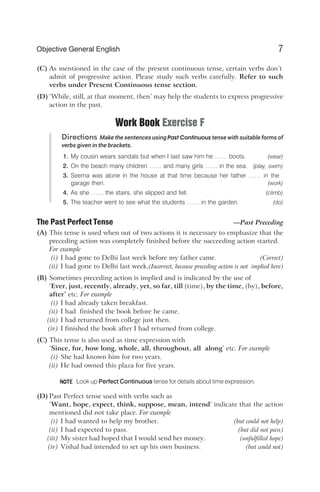 (C) As mentioned in the case of the present continuous tense, certain verbs don’t
admit of progressive action. Please study such verbs carefully. Refer to such
verbs under Present Continuous tense section.
(D) ‘While, still, at that moment, then’ may help the students to express progressive
action in the past.
Work Book Exercise F
Directions Make the sentences using Past Continuous tense with suitable forms of
verbs given in the brackets.
1. My cousin wears sandals but when I last saw him he …… boots. (wear)
2. On the beach many children …… and many girls …… in the sea. (play, swim)
3. Seema was alone in the house at that time because her father …… in the
garage then. (work)
4. As she …… the stairs, she slipped and fell. (climb)
5. The teacher went to see what the students …… in the garden. (do)
The Past Perfect Tense —Past Preceding
(A) This tense is used when out of two actions it is necessary to emphasize that the
preceding action was completely finished before the succeeding action started.
For example
(i) I had gone to Delhi last week before my father came. (Correct)
(ii) I had gone to Delhi last week.(Incorrect, because preceding action is not implied here)
(B) Sometimes preceding action is implied and is indicated by the use of
‘Ever, just, recently, already, yet, so far, till (time), by the time, (by), before,
after’ etc. For example
(i) I had already taken breakfast.
(ii) I had finished the book before he came.
(iii) I had returned from college just then.
(iv) I finished the book after I had returned from college.
(C) This tense is also used as time expression with
‘Since, for, how long, whole, all, throughout, all along’ etc. For example
(i) She had known him for two years.
(ii) He had owned this plaza for five years.
Look up Perfect Continuous tense for details about time expression.
(D) Past Perfect tense used with verbs such as
‘Want, hope, expect, think, suppose, mean, intend’ indicate that the action
mentioned did not take place. For example
(i) I had wanted to help my brother. (but could not help)
(ii) I had expected to pass. (but did not pass)
(iii) My sister had hoped that I would send her money. (unfulfilled hope)
(iv) Vishal had intended to set up his own business. (but could not)
7
Objective General English
NOTE
 