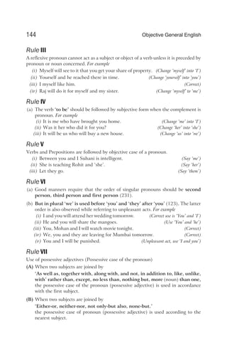 Rule III
A reflexive pronoun cannot act as a subject or object of a verb unless it is preceded by
pronoun or noun concerned. For example
(i) Myself will see to it that you get your share of property. (Change ‘myself’ into ‘I’)
(ii) Yourself and he reached there in time. (Change ‘yourself’ into ‘you’)
(iii) I myself like him. (Correct)
(iv) Raj will do it for myself and my sister. (Change ‘myself’ to ‘me’)
Rule IV
(a) The verb ‘to be’ should be followed by subjective form when the complement is
pronoun. For example
(i) It is me who have brought you home. (Change ‘me’ into ‘I’)
(ii) Was it her who did it for you? (Change ‘her’ into ‘she’)
(iii) It will be us who will buy a new house. (Change ‘us’ into ‘we’)
Rule V
Verbs and Prepositions are followed by objective case of a pronoun.
(i) Between you and I Suhani is intelligent. (Say ‘me’)
(ii) She is teaching Rohit and ‘she’. (Say ‘her’)
(iii) Let they go. (Say ‘them’)
Rule VI
(a) Good manners require that the order of singular pronouns should be second
person, third person and first person (231).
(b) But in plural ‘we’ is used before ‘you’ and ‘they’ after ‘you’ (123). The latter
order is also observed while referring to unpleasant acts. For example
(i) I and you will attend her wedding tomorrow. (Correct use is ‘You’ and ‘I’)
(ii) He and you will share the mangoes. (Use ‘You’ and ‘he’)
(iii) You, Mohan and I will watch movie tonight. (Correct)
(iv) We, you and they are leaving for Mumbai tomorrow. (Correct)
(v) You and I will be punished. (Unpleasant act, use ‘I and you’)
Rule VII
Use of possessive adjectives (Possessive case of the pronoun)
(A) When two subjects are joined by
‘As well as, together with, along with, and not, in addition to, like, unlike,
with’ rather than, except, no less than, nothing but, more (noun) than one,
the possessive case of the pronoun (possessive adjective) is used in accordance
with the first subject.
(B) When two subjects are joined by
‘Either-or, neither-nor, not only-but also, none-but.’
the possessive case of pronoun (possessive adjective) is used according to the
nearest subject.
144 Objective General English
 