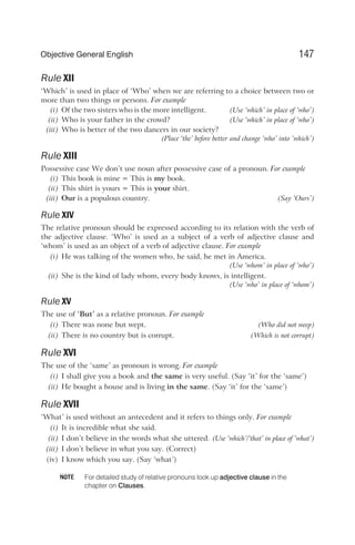 Rule XII
‘Which’ is used in place of ‘Who’ when we are referring to a choice between two or
more than two things or persons. For example
(i) Of the two sisters who is the more intelligent. (Use ‘which’ in place of ‘who’)
(ii) Who is your father in the crowd? (Use ‘which’ in place of ‘who’)
(iii) Who is better of the two dancers in our society?
(Place ‘the’ before better and change ‘who’ into ‘which’)
Rule XIII
Possessive case We don’t use noun after possessive case of a pronoun. For example
(i) This book is mine = This is my book.
(ii) This shirt is yours = This is your shirt.
(iii) Our is a populous country. (Say ‘Ours’)
Rule XIV
The relative pronoun should be expressed according to its relation with the verb of
the adjective clause. ‘Who’ is used as a subject of a verb of adjective clause and
‘whom’ is used as an object of a verb of adjective clause. For example
(i) He was talking of the women who, he said, he met in America.
(Use ‘whom’ in place of ‘who’)
(ii) She is the kind of lady whom, every body knows, is intelligent.
(Use ‘who’ in place of ‘whom’)
Rule XV
The use of ‘But’ as a relative pronoun. For example
(i) There was none but wept. (Who did not weep)
(ii) There is no country but is corrupt. (Which is not corrupt)
Rule XVI
The use of the ‘same’ as pronoun is wrong. For example
(i) I shall give you a book and the same is very useful. (Say ‘it’ for the ‘same’)
(ii) He bought a house and is living in the same. (Say ‘it’ for the ‘same’)
Rule XVII
‘What’ is used without an antecedent and it refers to things only. For example
(i) It is incredible what she said.
(ii) I don’t believe in the words what she uttered. (Use ‘which’/‘that’ in place of ‘what’)
(iii) I don’t believe in what you say. (Correct)
(iv) I know which you say. (Say ‘what’)
For detailed study of relative pronouns look up adjective clause in the
chapter on Clauses.
147
Objective General English
NOTE
 