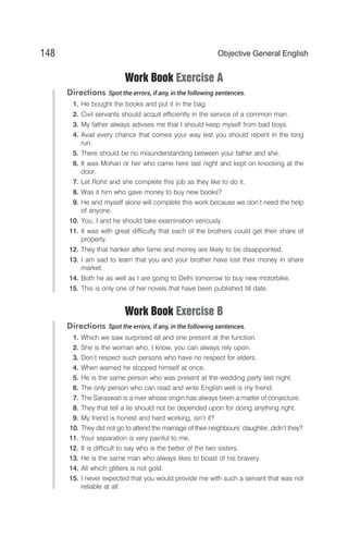 Work Book Exercise A
Directions Spot the errors, if any, in the following sentences.
1. He bought the books and put it in the bag.
2. Civil servants should acquit efficiently in the service of a common man.
3. My father always adivses me that I should keep myself from bad boys.
4. Avail every chance that comes your way lest you should repent in the long
run.
5. There should be no misunderstanding between your father and she.
6. It was Mohan or her who came here last night and kept on knocking at the
door.
7. Let Rohit and she complete this job as they like to do it.
8. Was it him who gave money to buy new books?
9. He and myself alone will complete this work because we don’t need the help
of anyone.
10. You, I and he should take examination seriously.
11. It was with great difficulty that each of the brothers could get their share of
property.
12. They that hanker after fame and money are likely to be disappointed.
13. I am sad to learn that you and your brother have lost their money in share
market.
14. Both he as well as I are going to Delhi tomorrow to buy new motorbike.
15. This is only one of her novels that have been published till date.
Work Book Exercise B
Directions Spot the errors, if any, in the following sentences.
1. Which we saw surprised all and one present at the function.
2. She is the woman who, I know, you can always rely upon.
3. Don’t respect such persons who have no respect for elders.
4. When warned he stopped himself at once.
5. He is the same person who was present at the wedding party last night.
6. The only person who can read and write English well is my friend.
7. The Saraswati is a river whose origin has always been a matter of conjecture.
8. They that tell a lie should not be depended upon for doing anything right.
9. My friend is honest and hard working, isn’t it?
10. They did not go to attend the marriage of their neighbours’ daughter, didn’t they?
11. Your separation is very painful to me.
12. It is difficult to say who is the better of the two sisters.
13. He is the same man who always likes to boast of his bravery.
14. All which glitters is not gold.
15. I never expected that you would provide me with such a servant that was not
reliable at all.
148 Objective General English
 