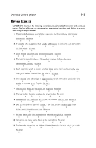 Review Exercise
Directions Some of the following sentences are grammatically incorrect and some are
correct. Find out which part of a sentence has an error and mark that part. If there is no error,
mark that part as your answer.
1. These kind of dresses seems to be expensive but it is relatively economical
a b c
to maintain. No error
d e
2. It was she who suggested that you be at the door to welcome each participant
a b c
on their arrival. No error
d e
3. Book I read last week was an interesting one. No error
a b c d e
4. The teacher asked the boys, if it was their practice to leave the class
a b c
whenever he pleased. No error
d e
5. Each cigarette which a person smokes does some harm and eventually you
a b c
may get a serious disease from its effects. No error
d e
6. One should take advantage of opportunities to talk with native speakers if one
a b
wants to improve your English. No error
c d e
7. The bus was hired by the ladies for its picnic. No error
a b c d e
8. The hall is full, there is no place for anyone else. No error
a b c d e
9. How I wish it had been me whom you had chosen and not she. No error
a b c d e
10. She is one of those persons whom, I am sure, always do their best even
a b c
in the most trying circumstances. No error
d e
11. He has a bad cold and a sore throat. He may still get flue. No error
a b c d e
12. I am given so many works to do at the same time. No error
a b c d e
13. For her sake as well as for Mohan I hoped fervently that she might get a job.
a b c d
No error
e
149
Objective General English
 