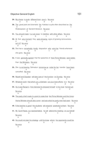 29. My choice is quite different from your’s. No error
a b c d e
30. The great poet and dramatist the Kalidas is quite often described as the
a b c
Shakespeare of Sanskrit literature. No error
d e
31. You should make it a rule never to interfere with other affairs. No error
a b c d e
32. At that very moment they were showing signs of growing nervousness,
a b c
isn’t it? No error
d e
33. She has a remarkably kindly disposition who wins her friends whenever
a b c d
she goes. No error
e
34. It was generally agreed that the speeches of their Prime Minister were better
a b c
than the Ministers. No error
d e
35. She is not leaving Dehradun tomorrow as order for her transfer have been
a b c d
cancelled. No error
e
36. Myself and Gopalan will take care of the function on Sunday. No error
a b c d e
37. Whatever work that which you undertake put your best efforts in it. No error
a b c d e
38. As it was Ranjan’s first interview he dressed himself in his most formal suit.
a b c d
No error
e
39. The party chief made it a point to state that the Prime Minister and the Union
a b
Home Minister should also come and see what his party men had seen. No error
c d e
40. If the teacher is good the students will respond positively to them. No error
a b c d e
41. Mr. Sunil Pawar, our representative, he will attend the meeting on our behalf.
a b c d
No error
e
42. He could not plan his strategy until he knew whom his opponents could be.
a b c d
No error
e
151
Objective General English
 