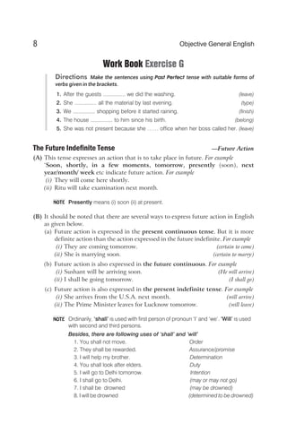 Work Book Exercise G
Directions Make the sentences using Past Perfect tense with suitable forms of
verbs given in the brackets.
1. After the guests ............... we did the washing. (leave)
2. She ............... all the material by last evening. (type)
3. We ............... shopping before it started raining. (finish)
4. The house ............... to him since his birth. (belong)
5. She was not present because she …… office when her boss called her. (leave)
The Future Indefinite Tense —Future Action
(A) This tense expresses an action that is to take place in future. For example
‘Soon, shortly, in a few moments, tomorrow, presently (soon), next
year/month/ week etc indicate future action. For example
(i) They will come here shortly.
(ii) Ritu will take examination next month.
Presently means (i) soon (ii) at present.
(B) It should be noted that there are several ways to express future action in English
as given below.
(a) Future action is expressed in the present continuous tense. But it is more
definite action than the action expressed in the future indefinite. For example
(i) They are coming tomorrow. (certain to come)
(ii) She is marrying soon. (certain to marry)
(b) Future action is also expressed in the future continuous. For example
(i) Sushant will be arriving soon. (He will arrive)
(ii) I shall be going tomorrow. (I shall go)
(c) Future action is also expressed in the present indefinite tense. For example
(i) She arrives from the U.S.A. next month. (will arrive)
(ii) The Prime Minister leaves for Lucknow tomorrow. (will leave)
Ordinarily, ‘shall’ is used with first person of pronoun ‘I’ and ‘we’. ‘Will’ is used
with second and third persons.
Besides, there are following uses of ‘shall’ and ‘will’
1. You shall not move. Order
2. They shall be rewarded. Assurance/promise
3. I will help my brother. Determination
4. You shall look after elders. Duty
5. I will go to Delhi tomorrow. Intention
6. I shall go to Delhi. (may or may not go)
7. I shall be drowned (may be drowned)
8. I will be drowned (determined to be drowned)
8 Objective General English
NOTE
NOTE
 