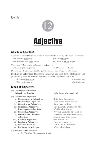 What is an Adjective?
Adjective is a word that tells us about or add to the meaning of a noun. For example
(i) She is a kind lady. (ii) I like this pen.
(iii) She lives in a large house. (iv) He is a strong player.
There are following two classes of adjectives
(i) Descriptive adjective (ii) Determiner adjective
Descriptive adjective denotes the quality, size, colour, shape etc of a noun.
Position of Adjectives Descriptive adjectives are used both attributively and
predicatively while Determiner adjectives are used only before the noun.
She is an honest girl. (Attributive use)
The girl is honest. (Predicative use)
Kinds of Adjectives
(A) Descriptive Adjectives
Adjective of Quality Ugly, heavy, dry, good, red
(B) Determiner Adjectives
(i) Demonstrative Adjectives This, that, these, those
(ii) Distributive Adjectives Each, every, either, neither
(iii) Quantitative Adjectives Some, any, no, little
(iv) Numerical Adjectives few, many all, several, one, first
(v) Interrogative Adjectives Which, what, whose
(vi) Possessive Adjectives My, our, your, his, her, their, its
(vii) Present/Past Participle A moving bus, a wounded driver,
Adjectives a burnt man, tiring journey
(viii) Relative Adjectives who, which, that
(ix) Emphatic Adjectives Own, such, same, very
(x) Proper Adjectives Indian, Asian, American
(xi) Exclamatory Adjectives What, which, how
(C) Articles as Determiners
A, An, The (See Chapter on Articles)
Unit IV
Adjective
12
 
