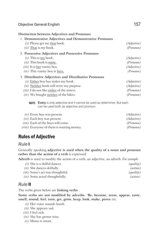 Distinction between Adjectives and Pronouns
1. Demonstrative Adjectives and Demonstrative Pronouns
(i) Please get me that book. (Adjective)
(ii) That is my book. (Pronoun)
2. Possessive Adjectives and Possessive Pronouns
(i) This is my book. (Adjective)
(ii) This book is mine. (Pronoun)
(iii) It is her vanity box. (Adjective)
(iv) This vanity box is hers. (Pronoun)
3. Distributive Adjectives and Distributive Pronouns
(i) Either boy has stolen my book. (Adjective)
(ii) Neither book will serve my purpose. (Adjective)
(iii) I do not like either of the sisters. (Pronoun)
(iv) We bought neither of the bikes. (Pronoun)
Every is only adjective and it cannot be used as determiner. But each
can be used both as adjective and pronoun.
(v) Every boy was present. (Adjective)
(vi) Each boy was present. (Adjective)
(vii) Each of the boys will come. (Pronoun)
(viii) Everyone of them is wasting money. (Pronoun)
Rules of Adjective
Rule I
Generally speaking adjective is used when the quality of a noun and pronoun
rather than the action of a verb is expressed.
Adverb is used to modify the action of a verb, an adjective, an adverb. For example
(i) She is a skilful dancer. (quality)
(ii) She dances skilfully. (action)
(iii) Sonu’s act was thoughtful. (quality)
(iv) Sonu acted thoughtfully. (action)
Rule II
The verbs given below are linking verbs
Some verbs are not modified by adverbs. ‘Be, become, seem, appear, taste,
smell, sound, feel, turn, get, grow, keep, look, make, prove etc.
(i) Her voice sounds harsh.
(ii) She appears sad.
(iii) I feel sick.
(iv) She has grown wise.
(v) Mona is smart.
157
Objective General English
NOTE
 