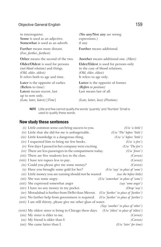 in interrogative. (No any/Not any are wrong
Some is used as an adjective. expressions.)
Somewhat is used as an adverb. if any
Farther means more distant. Further means additional.
(Far, farther, farthest)
Other means the second of the two. Another means additional one. (More)
Older/Oldest is used for persons Elder/Eldest is used for persons only
(not blood relation) and things. in the case of blood relations.
(Old, older, oldest) (Old, elder, eldest)
It refers both to age and time. It refers to age only.
Later is the opposite of earlier. Latter is the opposite of former.
(Refers to time) (Refers to position)
Latest means recent, last Last means last of all.
up to now only.
(Late, later, latest) [Time] (Late, latter, last) (Position)
Little and few cannot qualify the words ‘quantity’ and ‘Number’ Small is
used to qualify these words.
Now study these sentences
(i) Little common sense can bring success to you. (Use ‘a little’)
(ii) Little that she did for me is unforgettable. (Use ‘The’ before ‘little’)
(iii) Little knowledge is a dangerous thing. (Use ‘a’ before ‘little’)
(iv) I requested him to bring me few books. (Use ‘a few’)
(v) Few days I passed in her company were exciting. (Use ‘The few’)
(vi) There are less passengers in the compartment today. (Use ‘fewer’)
(vii) There are five students less in the class. (Correct)
(viii) I have ten rupees less to pay. (Correct)
(ix) Could you please give me some money? (Correct)
(x) Have you brought some gold for her? (Use ‘any’ in place of ‘some’)
(xi) Little money you are earning should not be wasted (use the before little)
(xii) She was some angry. (Use ‘somewhat’ in place of ‘some’)
(xiii) She expressed somewhat anger (say ‘some anger’)
(xiv) I have no any money in my pocket. (Drop ‘any’)
(xv) Moradabad is further from Delhi than Meerut. (Use ‘farther’ in place of ‘further’)
(xvi) No farther help from government is required. (Use ‘further’ in place of ‘farther’)
(xvii) I am still thirsty, please give me other glass of water.
(Say ‘another’ in place of ‘other’)
(xviii) My oldest sister is living in Chicago these days. (Use ‘eldest’ in place of ‘oldest’)
(xix) My sister is elder to me. (Correct)
(xx) My friend is older than I. (Correct)
(xxi) She came latter than I. (Use ‘later’ for time)
159
Objective General English
NOTE
 