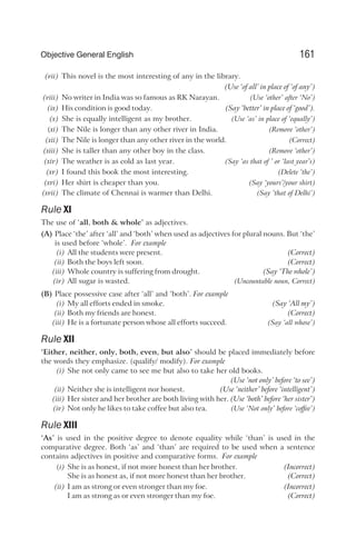 (vii) This novel is the most interesting of any in the library.
(Use ‘of all’ in place of ‘of any’)
(viii) No writer in India was so famous as RK Narayan. (Use ‘other’ after ‘No’)
(ix) His condition is good today. (Say ‘better’ in place of ‘good’).
(x) She is equally intelligent as my brother. (Use ‘as’ in place of ‘equally’)
(xi) The Nile is longer than any other river in India. (Remove ‘other’)
(xii) The Nile is longer than any other river in the world. (Correct)
(xiii) She is taller than any other boy in the class. (Remove ‘other’)
(xiv) The weather is as cold as last year. (Say ‘as that of ’ or ‘last year’s)
(xv) I found this book the most interesting. (Delete ‘the’)
(xvi) Her shirt is cheaper than you. (Say ‘yours’/your shirt)
(xvii) The climate of Chennai is warmer than Delhi. (Say ‘that of Delhi’)
Rule XI
The use of ‘all, both & whole’ as adjectives.
(A) Place ‘the’ after ‘all’ and ‘both’ when used as adjectives for plural nouns. But ‘the’
is used before ‘whole’. For example
(i) All the students were present. (Correct)
(ii) Both the boys left soon. (Correct)
(iii) Whole country is suffering from drought. (Say ‘The whole’)
(iv) All sugar is wasted. (Uncountable noun, Correct)
(B) Place possessive case after ‘all’ and ‘both’. For example
(i) My all efforts ended in smoke. (Say ‘All my’)
(ii) Both my friends are honest. (Correct)
(iii) He is a fortunate person whose all efforts succeed. (Say ‘all whose’)
Rule XII
‘Either, neither, only, both, even, but also’ should be placed immediately before
the words they emphasize. (qualify/ modify). For example
(i) She not only came to see me but also to take her old books.
(Use ‘not only’ before ‘to see’)
(ii) Neither she is intelligent nor honest. (Use ‘neither’ before ‘intelligent’)
(iii) Her sister and her brother are both living with her. (Use ‘both’ before ‘her sister’)
(iv) Not only he likes to take coffee but also tea. (Use ‘Not only’ before ‘coffee’)
Rule XIII
‘As’ is used in the positive degree to denote equality while ‘than’ is used in the
comparative degree. Both ‘as’ and ‘than’ are required to be used when a sentence
contains adjectives in positive and comparative forms. For example
(i) She is as honest, if not more honest than her brother. (Incorrect)
She is as honest as, if not more honest than her brother. (Correct)
(ii) I am as strong or even stronger than my foe. (Incorrect)
I am as strong as or even stronger than my foe. (Correct)
161
Objective General English
 