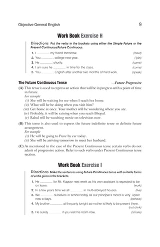 Work Book Exercise H
Directions Put the verbs in the brackets using either the Simple Future or the
Present Continuous/Future Continuous.
1. I ............... my friend tomorrow. (meet)
2. You ............... college next year. ( join)
3. He ............... shortly. (come)
4. I am sure he ............... in time for the class. (come)
5. You ............... English after another two months of hard work. (speak)
The Future Continuous Tense —Future Progressive
(A) This tense is used to express an action that will be in progress with a point of time
in future.
For example
(i) She will be waiting for me when I reach her home.
(ii) What will he be doing when you visit him?
(iii) Get home at once. Your mother will be wondering where you are.
(iv) Probably, it will be raining when you reach Bhopal.
(v) Rahul will be watching movie on television now.
(B) This tense is also used to express the future indefinite tense or definite future
arrangement.
For example
(i) He will be going to Pune by car today.
(ii) She will be arriving tomorrow to meet her husband.
(C) As mentioned in the case of the Present Continuous tense certain verbs do not
admit of progressive action. Refer to such verbs under Present Continuous tense
section.
Work Book Exercise I
Directions Make the sentences using Future Continuous tense with suitable forms
of verbs given in the brackets.
1. He ............... for Mr. Kapoor next week as his own assistant is expected to be
on leave. (work)
2. In a few years time we all ............... in multi-storeyed houses. (live)
3. We ............... ourselves in school today as our principal’s mood is very upset
now-a-days. (behave)
4. My brother ............... at the party tonight as mother is likely to be present there.
(not drink)
5. He surely ............... if you visit his room now. (smoke)
9
Objective General English
 
