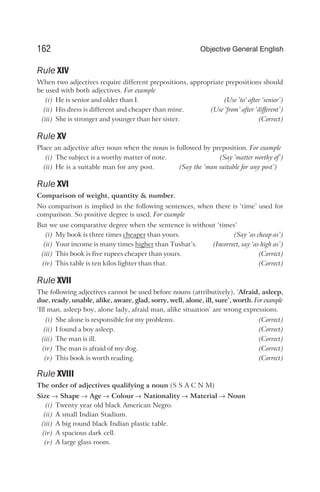 Rule XIV
When two adjectives require different prepositions, appropriate prepositions should
be used with both adjectives. For example
(i) He is senior and older than I. (Use ’to‘ after ‘senior’)
(ii) His dress is different and cheaper than mine. (Use ‘from’ after ‘different’)
(iii) She is stronger and younger than her sister. (Correct)
Rule XV
Place an adjective after noun when the noun is followed by preposition. For example
(i) The subject is a worthy matter of note. (Say ‘matter worthy of’)
(ii) He is a suitable man for any post. (Say the ‘man suitable for any post’)
Rule XVI
Comparison of weight, quantity & number.
No comparison is implied in the following sentences, when there is ‘time’ used for
comparison. So positive degree is used. For example
But we use comparative degree when the sentence is without ‘times’
(i) My book is three times cheaper than yours. (Say ‘as cheap as’)
(ii) Your income is many times higher than Tushar’s. (Incorrect, say ‘as high as’)
(iii) This book is five rupees cheaper than yours. (Correct)
(iv) This table is ten kilos lighter than that. (Correct)
Rule XVII
The following adjectives cannot be used before nouns (attributively), ‘Afraid, asleep,
due, ready, unable, alike, aware, glad, sorry, well, alone, ill, sure’, worth. For example
‘Ill man, asleep boy, alone lady, afraid man, alike situation’ are wrong expressions.
(i) She alone is responsible for my problems. (Correct)
(ii) I found a boy asleep. (Correct)
(iii) The man is ill. (Correct)
(iv) The man is afraid of my dog. (Correct)
(v) This book is worth reading. (Correct)
Rule XVIII
The order of adjectives qualifying a noun (S S A C N M)
Size → Shape → Age → Colour → Nationality → Material → Noun
(i) Twenty year old black American Negro.
(ii) A small Indian Stadium.
(iii) A big round black Indian plastic table.
(iv) A spacious dark cell.
(v) A large glass room.
162 Objective General English
 