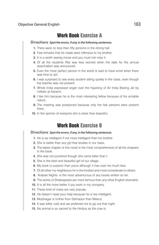 Work Book Exercise A
Directions Spot the errors, if any, in the following sentences.
1. There were no less than fifty persons in the dining hall.
2. Few remarks that he made were offensive to my brother.
3. It is a worth seeing movie and you must not miss it.
4. Of all the students Rita was less worried when the date for the annual
examination was announced.
5. Even the most perfect person in the world is said to have erred when there
was time to act.
6. I was surprised to see every student sitting quietly in the class, even though
the teacher was not present.
7. Whole India expressed anger over the hijacking of Air India Boeing Jet by
militant at Karachi.
8. I like him because he is the most interesting fellow because of his amiable
nature.
9. The meeting was postponed because only the few persons were present
there.
10. In the opinion of everyone she is wiser than beautiful.
Work Book Exercise B
Directions Spot the errors, if any, in the following sentences.
1. He is as intelligent if not more intelligent than his brother.
2. She is better than any girl that studies in our class.
3. The latest chapter of this novel is the most comprehensive of all the chapters
in the book.
4. She was not punished though she came latter than I.
5. She is the best and beautiful girl of our village.
6. My book is superior than yours although it has cost me much less.
7. Of all other my neighbours he is the kindest and most considerate to others.
8. ‘Arabian Nights’ is the most adventurous of any books written so far.
9. The works of Shakespeare are more famous than any other English dramatist.
10. It is all the more better if you work in my company.
11. These kind of roses are very popular.
12. He doesn’t need your help because he is too intelligent.
13. Modinagar is further from Dehradun than Meerut.
14. It was bitter cold and we preferred not to go out that night.
15. No animal is so sacred to the Hindus as the cow is.
163
Objective General English
 
