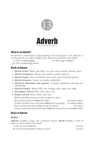 What is an Adverb?
An adverb is a word used to add something to the meaning of a verb, adjective or
another adverb. It is said to modify verbs, adjectives and adverbs. For example
(i) She is walking slowly. (ii) She is very intelligent.
(iii) She is walking very slowly.
Kinds of Adverb
1. Adverb of time Before, ago, lately, yet, now, soon, yesterday, already, never.
2. Adverb of frequency Always, once, seldom, usually, rarely etc.
3. Adverb of place Here, everywhere, down, near, away, backward, upward.
4. Adverb of manner Slowly, so, soundly, delightfully.
5. Adverb of affirmation and negation Certainly, apparently, obviously, no,
undoubtedly.
6. Adverb of degree Almost, fully, very, enough, rather, quite, too, really.
7. Interrogative adverb How, what, when, why.
8. Relative adverb When, where, why, how.
Relative adverbs are used to make an adjective clause.
He was born in the year when I left India. (‘in which/on which’)
He does not like to stay at the hotel where they are staying. (‘in which/at which’)
Don’t you know the reason why she did not marry? (‘for which’)
You are supposed to know the manner how they cheated you.(‘in which/by which’)
Rules of Adverb
Rule I
Adjective qualifies a noun and a pronoun whereas adverb modifies a verb, an
adjective and an adverb. For example
(i) Her act was remarkable. (Correct)
(ii) She acted remarkably to achieve success. (Correct)
Adverb
13
 