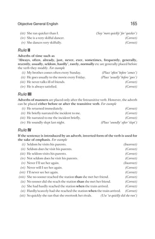 (iii) She ran quicker than I. (Say ‘more quickly’ for ‘quicker’)
(iv) She is a very skilful dancer. (Correct)
(v) She dances very skilfully. (Correct)
Rule II
Adverbs of time such as
‘Always, often, already, just, never, ever, sometimes, frequently, generally,
recently, usually, seldom, hardly’, rarely, normally etc are generally placed before
the verb they modify. For example
(i) My brother comes often every Sunday. (Place ‘often’ before ‘comes’)
(ii) He goes usually to the movie every Friday. (Place ‘usually’ before ‘goes’)
(iii) He never talks ill of friends. (Correct)
(iv) He is always satisfied. (Correct)
Rule III
Adverbs of manners are placed only after the Intransitive verb. However, the adverb
can be placed either before or after the transitive verb. For example
(i) He returned immediately. (Correct)
(ii) He briefly narrated the incident to me. (Correct)
(iii) He narrated to me the incident briefly. (Correct)
(iv) He soundly slept last night. (Place ‘soundly’ after ‘slept’)
Rule IV
If the sentence is introduced by an adverb, inverted form of the verb is used for
the sake of emphasis. For example
(i) Seldom he visits his parents. (Incorrect)
(ii) Seldom does he visit his parents. (Correct)
(iii) He seldom visits his parents. (Correct)
(iv) Not seldom does he visit his parents. (Correct)
(v) Never I’ll see her again. (Incorrect)
(vi) Never will I see her again. (Correct)
(vii) I’ll never see her again. (Correct)
(viii) She no sooner reached the station than she met her friend. (Correct)
(ix) No sooner did she reach the station than she met her friend. (Correct)
(x) She had hardly reached the station when the train arrived. (Correct)
(xi) Hardly/scarcely had she reached the station when the train arrived. (Correct)
(xii) So quickly she ran that she overtook her rivals. (Use ‘so quickly did she run’)
165
Objective General English
 