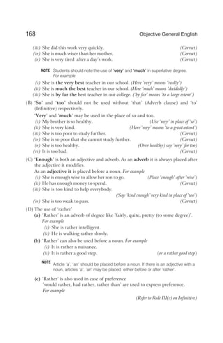 (iii) She did this work very quickly. (Correct)
(iv) She is much wiser than her mother. (Correct)
(v) She is very tired after a day’s work. (Correct)
Students should note the use of ‘very’ and ‘much’ in superlative degree.
For example
(i) She is the very best teacher in our school. (Here ‘very’ means ‘really’)
(ii) She is much the best teacher in our school. (Here ‘much’ means ‘decidedly’)
(iii) She is by far the best teacher in our college. (‘by far’ means ‘to a large extent’)
(B) ‘So’ and ‘too’ should not be used without ‘that’ (Adverb clause) and ‘to’
(Infinitive) respectively.
‘Very’ and ‘much’ may be used in the place of so and too.
(i) My brother is so healthy. (Use ‘very’ in place of ‘so’)
(ii) She is very kind. (Here ‘very’ means ‘to a great extent’)
(iii) She is too poor to study further. (Correct)
(iv) She is so poor that she cannot study further. (Correct)
(v) She is too healthy. (Over healthy) say ‘very’ for too)
(vi) It is too bad. (Correct)
(C) ‘Enough’ is both an adjective and adverb. As an adverb it is always placed after
the adjective it modifies.
As an adjective it is placed before a noun. For example
(i) She is enough wise to allow her son to go. (Place ‘enough’ after ‘wise’)
(ii) He has enough money to spend. (Correct)
(iii) She is too kind to help everybody.
(Say ‘kind enough’ very kind in place of ‘too’)
(iv) She is too weak to pass. (Correct)
(D) The use of ‘rather’
(a) ‘Rather’ is an adverb of degree like ’fairly, quite, pretty (to some degree)’.
For example
(i) She is rather intelligent.
(ii) He is walking rather slowly.
(b) ‘Rather’ can also be used before a noun. For example
(i) It is rather a nuisance.
(ii) It is rather a good step. (or a rather good step)
Article ‘a’, ‘an’ should be placed before a noun. If there is an adjective with a
noun, articles ‘a’, ‘an’ may be placed either before or after ‘rather’.
(c) ‘Rather’ is also used in case of preference
‘would rather, had rather, rather than’ are used to express preference.
For example
(Refer to Rule III(c) on Infinitive)
168 Objective General English
NOTE
NOTE
 