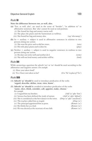 Rule XI
Note the difference between too, as well, also.
(a) ‘Too, as well, also’, are used in the sense of “besides”, “in addition to” in
affirmative sentences. But ‘also’ cannot be used at end position.
(i) She found her bag and money too/as well.
(ii) She plays the piano and the harmonium as well/too.
(iii) She found her bag and money also. (say ‘also money’)
(b) So + auxilary + subject is used in affirmative sentences in relation to two
persons doing one action.
(i) She won the prize and so did her sister. (win)
(ii) His wife plays piano and so does he. (play)
(c) Neither + auxilary + subject is used in negative sentences in realtion to two
persons doing one action.
(i) He does not write well and neither do I. (write)
(ii) She will not lend money and neither will he. (lend)
Rule XII
While answering a question the adverb ‘yes’ or ‘no’ should be used according to the
affirmative and negative answer. For example
(i) Have you taken food?
(ii) Yes, I have not taken so far? (Use ‘No’ in place of ‘Yes’)
Rule XIII
(A) Adverb ‘as’ should be used to introduce predicative of the verbs
‘regard, describe, define, treat, view, know’.
(B) Adverb ‘as’ should be avoided to introduce predicative of the verbs
‘name, elect, think, consider, call, appoint, make, choose.’
For example
(i) I regard him my brother. (Add ‘as’ after ‘him’)
(ii) Science has been defined the study of nature. (Add ‘as’ after ‘defined’)
(iii) She is considered as the best dancer in the town. (Drop ‘as’ after ‘considered’)
(iv) The teacher called him as stupid. (Drop ‘as’)
(v) The principal appointed him as peon. (Remove ‘as’)
(vi) He thinks her as a fool. (Remove ‘as’)
(vii) He was elected as the secretary of our club. (Remove ‘as’)
169
Objective General English
 
