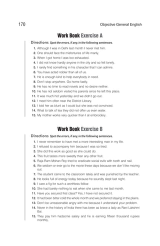 Work Book Exercise A
Directions Spot the errors, if any, in the following sentences.
1. Although I was in Delhi last month I never met him.
2. One should face the misfortunes of life manly.
3. When I got home I was too exhausted.
4. I did not know hardly anyone in the city and so felt lonely.
5. I rarely find something in his character that I can admire.
6. You have acted nobler than all of us.
7. He is enough kind to help everybody in need.
8. Don’t stop anywhere. Go home fastly.
9. He has no time to read novels and no desire neither.
10. He has not seldom visited his parents since he left this place.
11. It was much hot yesterday and we didn’t go out.
12. I meet him often near the District Library.
13. I told her as blunt as I could but she was not convinced.
14. What to talk of tea they did not offer us even water.
15. My mother works very quicker than I at embroidery.
Work Book Exercise B
Directions Spot the errors, if any, in the following sentences.
1. I never remember to have met a more interesting man in my life.
2. I refused to accompany him because I was so tired.
3. She did this work as good as she could do.
4. This fruit tastes more sweetly than any other fruit.
5. Raja Ram Mohan Roy tried to eradicate social evils with tooth and nail.
6. We seldom or ever go to the movie these days because we don’t like moving
out.
7. The student came to the classroom lately and was punished by the teacher.
8. He looks full of energy today because he soundly slept last night.
9. I care a fig for such a worthless fellow.
10. She had barely nothing to eat when she came to me last month.
11. Have you secured first class? Yes, I have not secured it.
12. It had been bitter cold the whole month and we preferred staying in the plains.
13. Don’t be unreasonable angry with me because I understand your problem.
14. Never in the history of India there has been as brave a lady as Rani Lakshmi
Bai.
15. They pay him hadsome salary and he is earning fifteen thousand rupees
monthly.
170 Objective General English
 