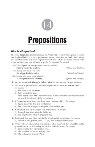 What is a Preposition?
The word Preposition (as is indicated by Prefix ‘Pre’) is a word or a group of words
that is placed before a noun or pronoun to indicate direction, method, place, source
etc. In other words, the noun or pronoun is shown to have a kind of relation with
regard to something else with the help of a Preposition. For example
(i) The Preposition may join one noun to another.
Sheena was in the kitchen. (‘Sheena’ and ‘kitchen’)
(ii) It may join noun to a verb.
She slipped off the stairs. (‘slipped’ and ‘stairs’)
(iii) It may join noun to an adjective.
We are proud of our country. (‘proud’ and ‘country’)
1. ‘At, in, on, of, off, through, below, with’ etc are some of the prepositions.
2. The noun or pronoun used with the preposition is in the accusative case.
For example
(i) The book is on the table.
(ii) I did not talk to him.
Here ‘table’ and ‘him’ have been used in the accusative case because these
are words the objects of the preposition.
3. A Preposition sometimes may have more than one object. For example
(i) I gave money to Ritu and her brother.
(ii) Distribute the mangoes among the boys and the girls.
4. A clause can also be the object to a preposition. For example
(i) I was pleased with what she did for me.
(ii) Pay attention to what your parents say.
5. Adverbs of time and place can also be the object of preposition. For example
(i) I don’t like to go from here. (ii) She had returned by then.
6. When verbs are placed after prepositions (other than ‘to’) they should be in the
gerund form except when they are used in infinitive form. For example
(i) I am confident of winning her love.
(ii) She does not believe in wasting time.
(iii) She insisted on going to Pune.
Prepositions
14
 