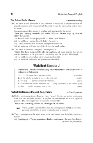 The Future Perfect Tense —Future Preceding
(A) This tense is used when out of two actions it is necessary to emphasize that the
preceding action will be completely finished before the succeeding action starts
in future.
Sometimes preceding action is implied and indicated by the use of
‘Ever, just, already, recently, yet, so far, till (time), before, (by), by the time
after.’ For example
(i) She will have already prepared food when I reach home.
(ii) He will have rung up his wife before he arrives.
(iii) I think the news will not have been published so far.
(iv) My assistant will have typed five letters by lunch today.
(B) This tense is also used to express time expression.
‘Since, for, how long, whole, all, throughout, all long’ denote that action
started sometime in the past and is continuing into the present. For example
(i) He will have known her for two years next month.
(ii) He will have suffered a lot by now since his birth.
Work Book Exercise J
Directions Make the sentences using Future Perfect tense with suitable forms of
verbs given in the brackets.
1. I …… this essay by tomorrow morning. (complete)
2. At the rate he is studying he …… by next year. (qualify)
3. The ship …… before we reach the harbour. (leave)
4. If he continues with his exercises he ……10 kg by the end of this month. (lose)
5. She …… me for five years next month. (know)
Perfect Continuous : Present, Past, Future —Time Expression
(A) Perfect continuous tense (Present, Past, Future) denotes an action continuing
from the past into the present. It implies the duration of an action. (past to
present) The time expression is normally indicated by
‘Since, for, how long, whole, all, throughout, all along.’
‘For’ is used for a period of time from the past to present. ‘Since’ is used for a
particular point of time or some event in the past to present.
(B) Time expression can be used with both continuous and indefinite tenses as
follows
(a) Continuous + Time expression = Perfect continuous ( Present, Past, Future)
(Action is not yet complete)
10 Objective General English
NOTE
 