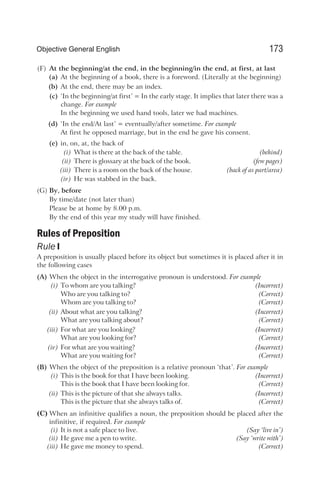 (F) At the beginning/at the end, in the beginning/in the end, at first, at last
(a) At the beginning of a book, there is a foreword. (Literally at the beginning)
(b) At the end, there may be an index.
(c) ‘In the beginning/at first’ = In the early stage. It implies that later there was a
change. For example
In the beginning we used hand tools, later we had machines.
(d) ‘In the end/At last’ = eventually/after sometime. For example
At first he opposed marriage, but in the end he gave his consent.
(e) in, on, at, the back of
(i) What is there at the back of the table. (behind)
(ii) There is glossary at the back of the book. (few pages)
(iii) There is a room on the back of the house. (back of as part/area)
(iv) He was stabbed in the back.
(G) By, before
By time/date (not later than)
Please be at home by 8.00 p.m.
By the end of this year my study will have finished.
Rules of Preposition
Rule I
A preposition is usually placed before its object but sometimes it is placed after it in
the following cases
(A) When the object in the interrogative pronoun is understood. For example
(i) To whom are you talking? (Incorrect)
Who are you talking to? (Correct)
Whom are you talking to? (Correct)
(ii) About what are you talking? (Incorrect)
What are you talking about? (Correct)
(iii) For what are you looking? (Incorrect)
What are you looking for? (Correct)
(iv) For what are you waiting? (Incorrect)
What are you waiting for? (Correct)
(B) When the object of the preposition is a relative pronoun ‘that’. For example
(i) This is the book for that I have been looking. (Incorrect)
This is the book that I have been looking for. (Correct)
(ii) This is the picture of that she always talks. (Incorrect)
This is the picture that she always talks of. (Correct)
(C) When an infinitive qualifies a noun, the preposition should be placed after the
infinitive, if required. For example
(i) It is not a safe place to live. (Say ‘live in’)
(ii) He gave me a pen to write. (Say ‘write with’)
(iii) He gave me money to spend. (Correct)
173
Objective General English
 